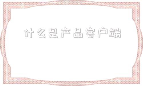什么是产品客户端什么叫客户端通俗讲